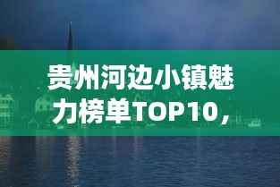 贵州河边小镇魅力榜单TOP10，独特风情与魅力一网打尽！
